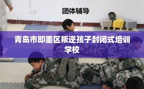 青岛市即墨区叛逆孩子封闭式培训学校 青岛市即墨区叛逆孩子封闭式培训学校