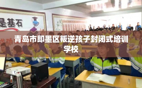青岛市即墨区叛逆孩子封闭式培训学校 青岛市即墨区叛逆孩子封闭式培训学校