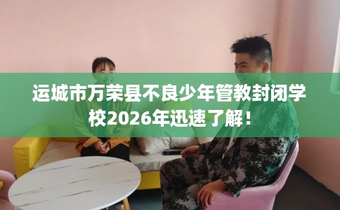 运城市万荣县不良少年管教封闭学校2026年迅速了解! 运城市万荣县不良少年管教封闭学校2026年迅速了解!