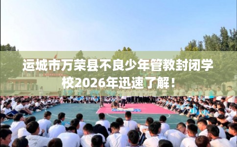 运城市万荣县不良少年管教封闭学校2026年迅速了解! 运城市万荣县不良少年管教封闭学校2026年迅速了解!