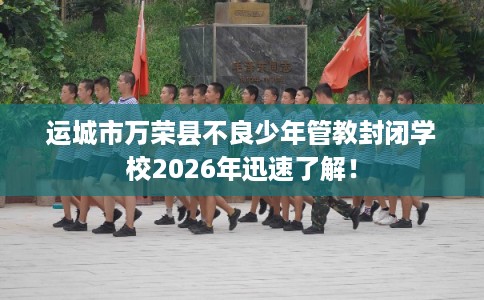 运城市万荣县不良少年管教封闭学校2026年迅速了解! 运城市万荣县不良少年管教封闭学校2026年迅速了解!