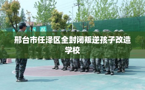 邢台市任泽区全封闭叛逆孩子改造学校 邢台市任泽区全封闭叛逆孩子改造学校