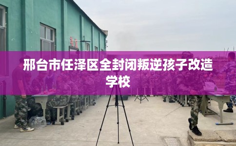 邢台市任泽区全封闭叛逆孩子改造学校 邢台市任泽区全封闭叛逆孩子改造学校