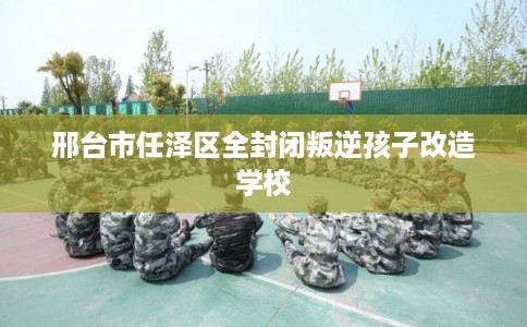 邢台市任泽区全封闭叛逆孩子改造学校 邢台市任泽区全封闭叛逆孩子改造学校