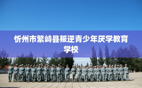 忻州市繁峙县叛逆青少年厌学教育学校
