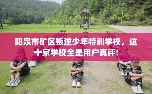 阳泉市矿区叛逆少年特训学校，这十家学校全是用户真评!