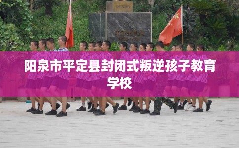 阳泉市平定县封闭式叛逆孩子教育学校