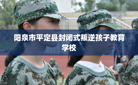 阳泉市平定县封闭式叛逆孩子教育学校