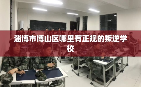 淄博市博山区哪里有正规的叛逆学校 淄博市博山区哪里有正规的叛逆学校