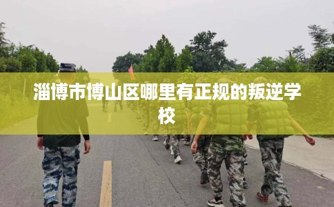 淄博市博山区哪里有正规的叛逆学校 淄博市博山区哪里有正规的叛逆学校