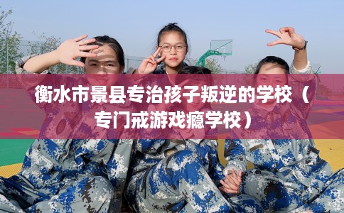 衡水市景县专治孩子叛逆的学校(专门戒游戏瘾学校) 衡水市景县专治孩子叛逆的学校(专门戒游戏瘾学校)