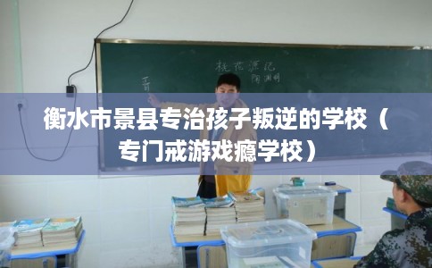 衡水市景县专治孩子叛逆的学校（专门戒游戏瘾学校）