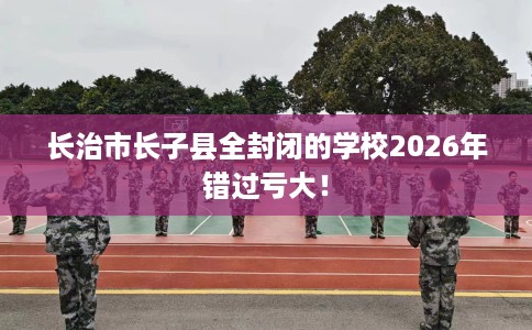 长治市长子县全封闭的学校2026年错过亏大！