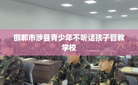 邯郸市涉县青少年不听话孩子管教学校 邯郸市涉县青少年不听话孩子管教学校