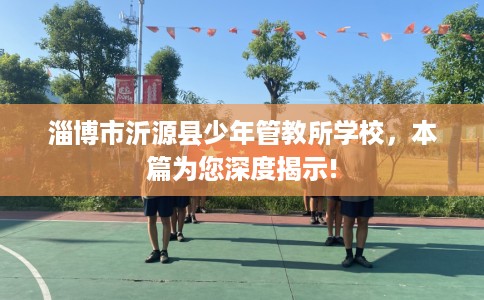 淄博市沂源县少年管教所学校,本篇为您深度揭示! 淄博市沂源县少年管教所学校,本篇为您深度揭示!
