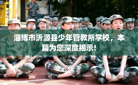 淄博市沂源县少年管教所学校,本篇为您深度揭示! 淄博市沂源县少年管教所学校,本篇为您深度揭示!