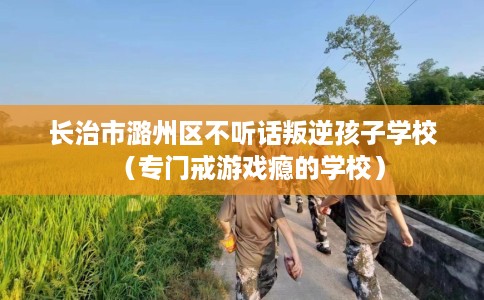 长治市潞州区不听话叛逆孩子学校(专门戒游戏瘾的学校) 长治市潞州区不听话叛逆孩子学校(专门戒游戏瘾的学校)