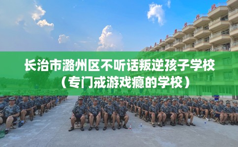 长治市潞州区不听话叛逆孩子学校(专门戒游戏瘾的学校) 长治市潞州区不听话叛逆孩子学校(专门戒游戏瘾的学校)