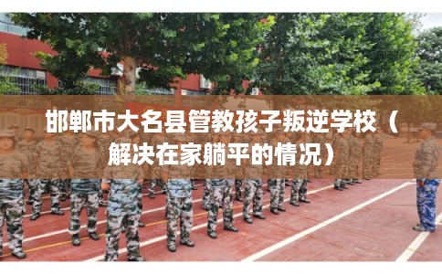 邯郸市大名县管教孩子叛逆学校（解决在家躺平的情况）
