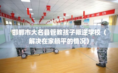 邯郸市大名县管教孩子叛逆学校（解决在家躺平的情况）