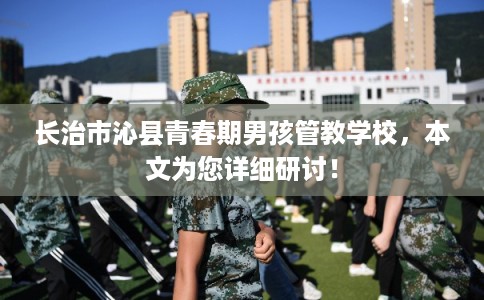 长治市沁县青春期男孩管教学校,本文为您详细研讨! 长治市沁县青春期男孩管教学校,本文为您详细研讨!