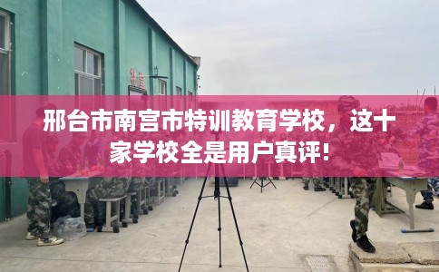 邢台市南宫市特训教育学校，这十家学校全是用户真评!