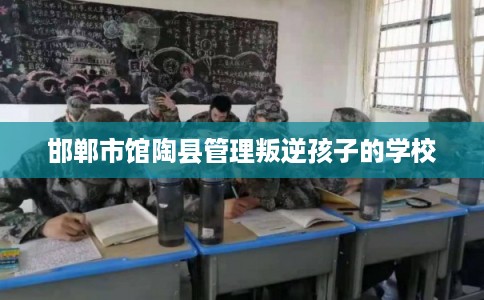 邯郸市馆陶县管理叛逆孩子的学校 邯郸市馆陶县管理叛逆孩子的学校