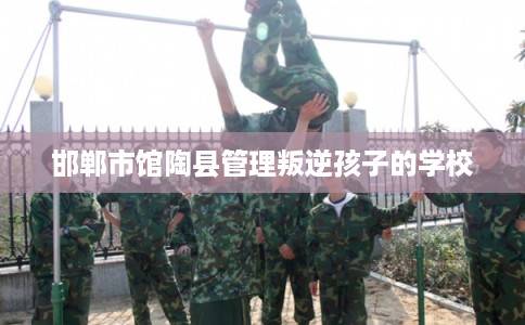 邯郸市馆陶县管理叛逆孩子的学校 邯郸市馆陶县管理叛逆孩子的学校