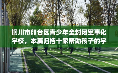 铜川市印台区青少年全封闭军事化学校，本篇归档十家帮助孩子的学校！