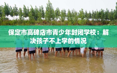 保定市高碑店市青少年封闭学校:解决孩子不上学的情况 保定市高碑店市青少年封闭学校:解决孩子不上学的情况