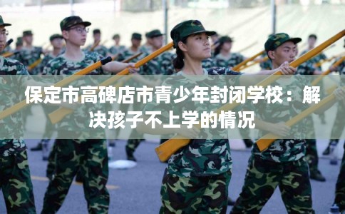 保定市高碑店市青少年封闭学校:解决孩子不上学的情况 保定市高碑店市青少年封闭学校:解决孩子不上学的情况