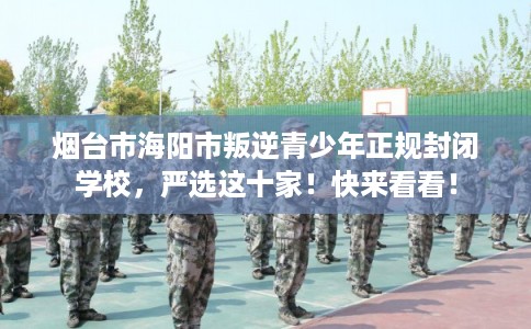 烟台市海阳市叛逆青少年正规封闭学校，严选这十家！快来看看！