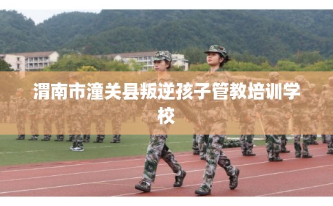 渭南市潼关县叛逆孩子管教培训学校