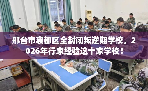 邢台市襄都区全封闭叛逆期学校，2026年行家经验这十家学校！