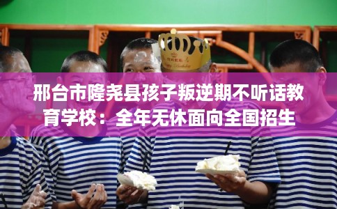 邢台市隆尧县孩子叛逆期不听话教育学校：全年无休面向全国招生