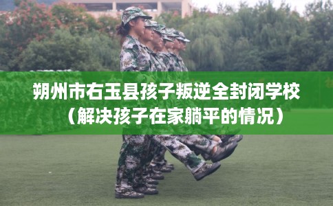 朔州市右玉县孩子叛逆全封闭学校(解决孩子在家躺平的情况) 朔州市右玉县孩子叛逆全封闭学校(解决孩子在家躺平的情况)