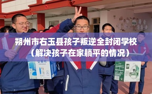朔州市右玉县孩子叛逆全封闭学校(解决孩子在家躺平的情况) 朔州市右玉县孩子叛逆全封闭学校(解决孩子在家躺平的情况)
