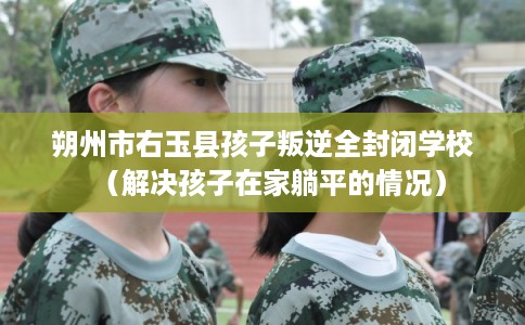 朔州市右玉县孩子叛逆全封闭学校(解决孩子在家躺平的情况) 朔州市右玉县孩子叛逆全封闭学校(解决孩子在家躺平的情况)