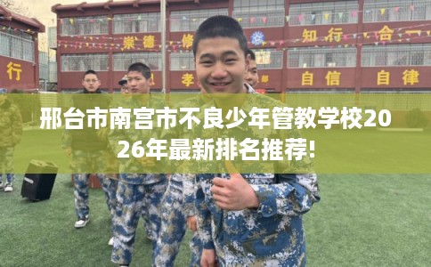 邢台市南宫市不良少年管教学校2026年最新排名推荐!