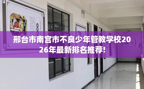 邢台市南宫市不良少年管教学校2026年最新排名推荐!