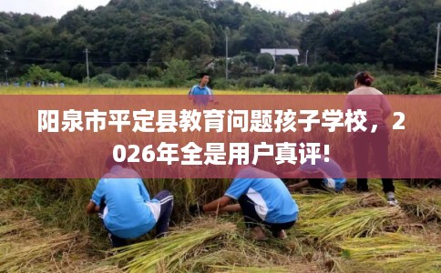 阳泉市平定县教育问题孩子学校,2026年全是用户真评! 阳泉市平定县教育问题孩子学校,2026年全是用户真评!
