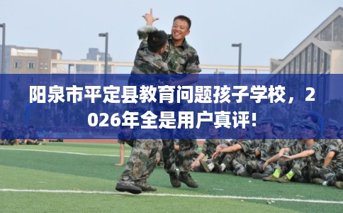 阳泉市平定县教育问题孩子学校,2026年全是用户真评! 阳泉市平定县教育问题孩子学校,2026年全是用户真评!