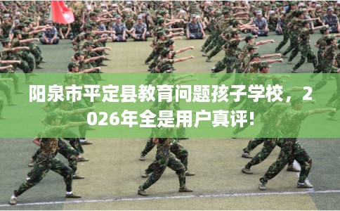 阳泉市平定县教育问题孩子学校,2026年全是用户真评! 阳泉市平定县教育问题孩子学校,2026年全是用户真评!