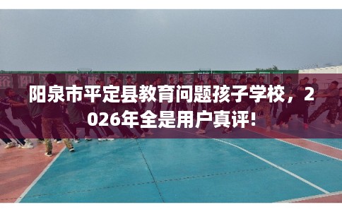 阳泉市平定县教育问题孩子学校,2026年全是用户真评! 阳泉市平定县教育问题孩子学校,2026年全是用户真评!