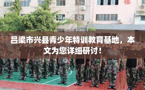 吕梁市兴县青少年特训教育基地,本文为您详细研讨! 吕梁市兴县青少年特训教育基地,本文为您详细研讨!