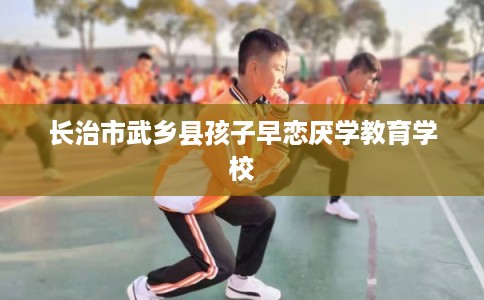 长治市武乡县孩子早恋厌学教育学校 长治市武乡县孩子早恋厌学教育学校