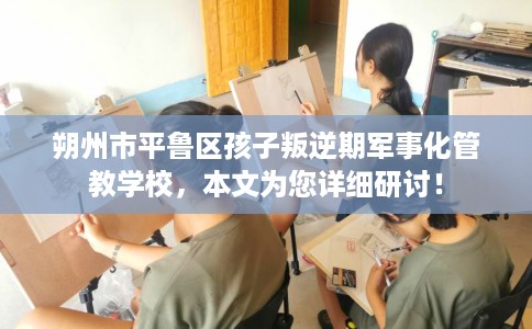 朔州市平鲁区孩子叛逆期军事化管教学校,本文为您详细研讨! 朔州市平鲁区孩子叛逆期军事化管教学校,本文为您详细研讨!