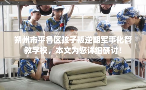 朔州市平鲁区孩子叛逆期军事化管教学校,本文为您详细研讨! 朔州市平鲁区孩子叛逆期军事化管教学校,本文为您详细研讨!