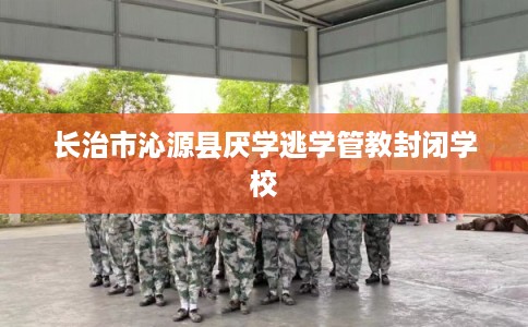 长治市沁源县厌学逃学管教封闭学校
