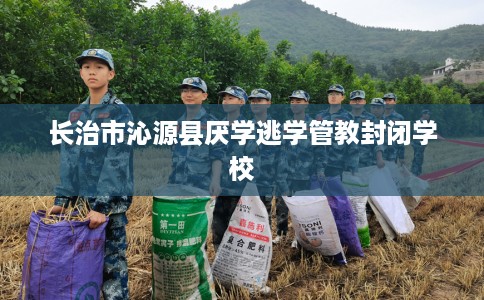 长治市沁源县厌学逃学管教封闭学校